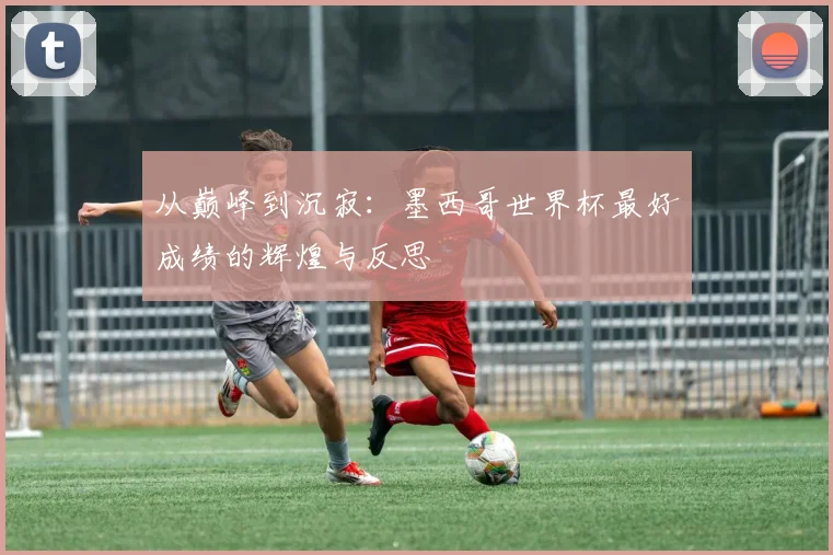 从巅峰到沉寂：墨西哥世界杯最好成绩的辉煌与反思
